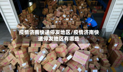 疫情济南快递停发地区/疫情济南快递停发地区有哪些