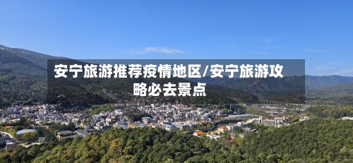 安宁旅游推荐疫情地区/安宁旅游攻略必去景点