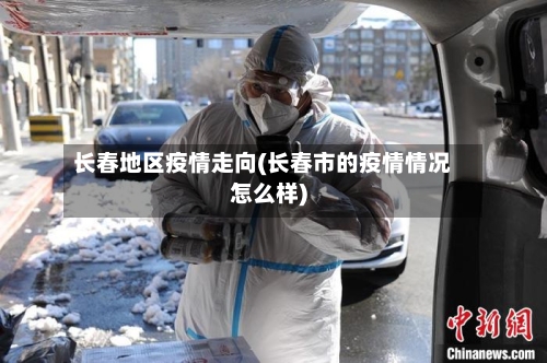 长春地区疫情走向(长春市的疫情情况怎么样)