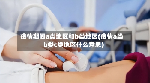 疫情期间a类地区和b类地区(疫情a类b类c类地区什么意思)-第3张图片