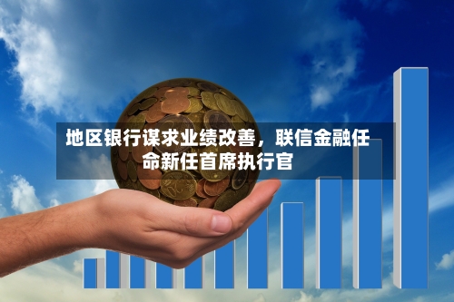 地区银行谋求业绩改善，联信金融任命新任首席执行官-第3张图片