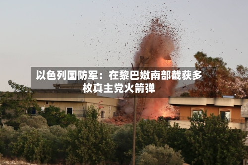 以色列国防军：在黎巴嫩南部截获多枚真主党火箭弹-第2张图片