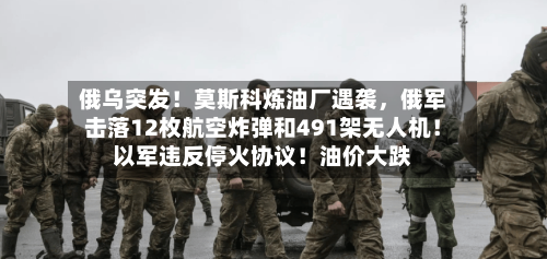 俄乌突发！莫斯科炼油厂遇袭，俄军击落12枚航空炸弹和491架无人机！以军违反停火协议！油价大跌-第3张图片
