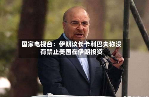 国家电视台：伊朗议长卡利巴夫称没有禁止美国在伊朗投资