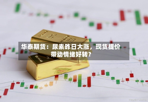 华泰期货：尿素昨日大涨	，现货提价带动情绪好转？-第1张图片