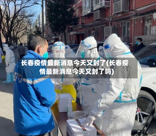 长春疫情最新消息今天又封了(长春疫情最新消息今天又封了吗)