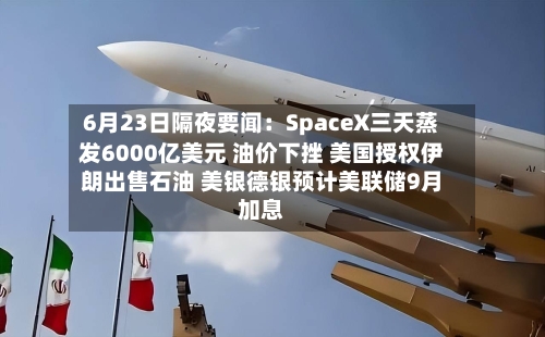 6月23日隔夜要闻：SpaceX三天蒸发6000亿美元 油价下挫 美国授权伊朗出售石油 美银德银预计美联储9月加息-第1张图片