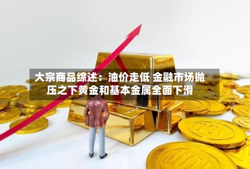 大宗商品综述：油价走低 金融市场抛压之下黄金和基本金属全面下滑