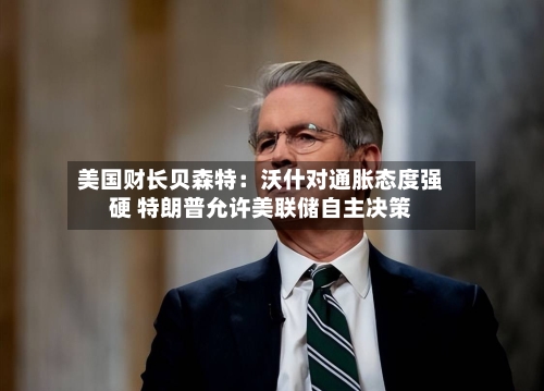 美国财长贝森特：沃什对通胀态度强硬 特朗普允许美联储自主决策
