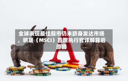 全球表现最佳股市仍未跻身发达市场	，明晟（MSCI）首席执行官详解背后原因-第3张图片