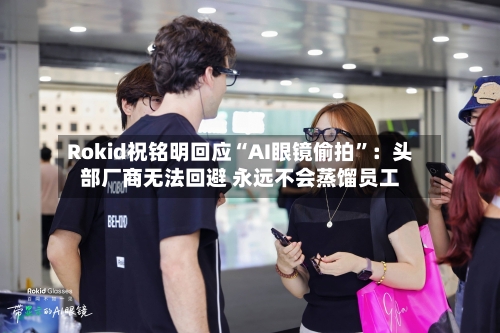 Rokid祝铭明回应“AI眼镜偷拍”：头部厂商无法回避 永远不会蒸馏员工-第2张图片