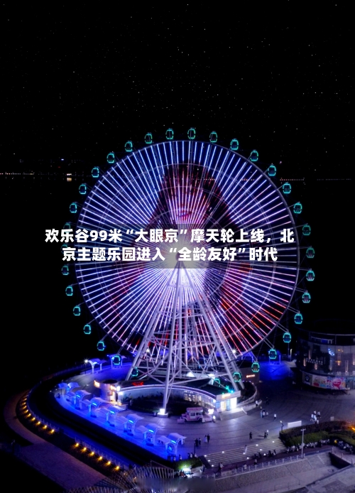 欢乐谷99米“大眼京”摩天轮上线，北京主题乐园进入“全龄友好	”时代-第2张图片