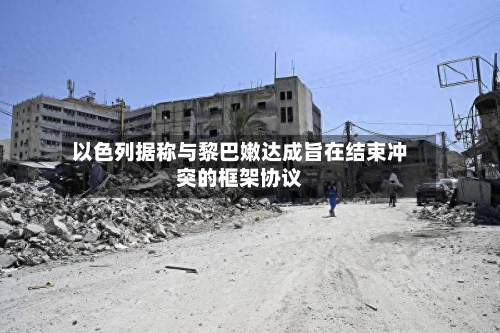以色列据称与黎巴嫩达成旨在结束冲突的框架协议-第2张图片