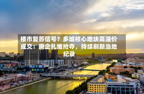 楼市复苏信号？多城核心地块高溢价成交：房企扎堆抢夺	，持续刷新当地纪录-第2张图片