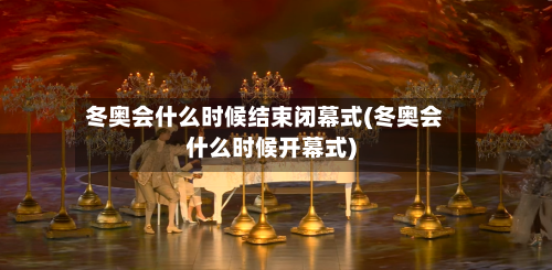 冬奥会什么时候结束闭幕式(冬奥会什么时候开幕式)-第2张图片