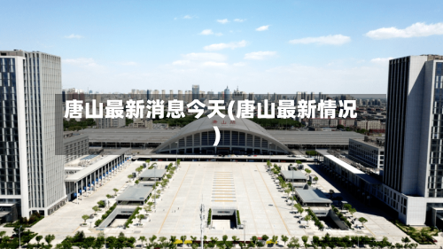 唐山最新消息今天(唐山最新情况)-第3张图片