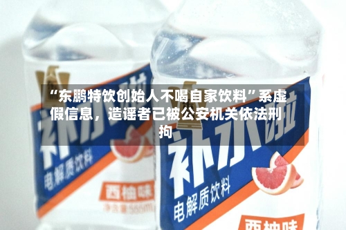 “东鹏特饮创始人不喝自家饮料”系虚假信息，造谣者已被公安机关依法刑拘-第2张图片