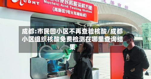 成都:市民回小区不再查验核酸/成都小区组织核酸免费检测在哪里查询结果