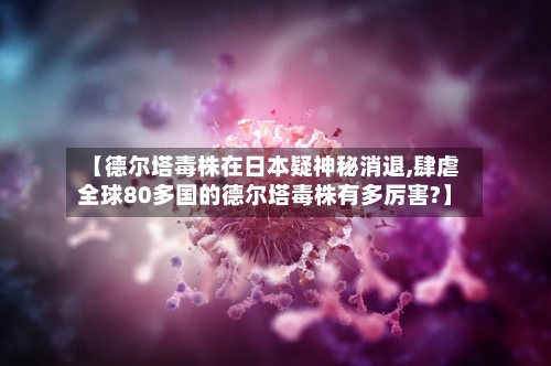 【德尔塔毒株在日本疑神秘消退,肆虐全球80多国的德尔塔毒株有多厉害?】