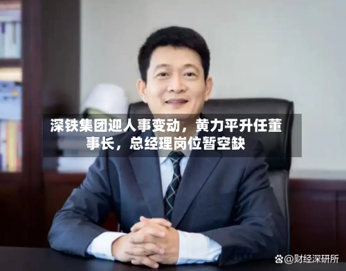 深铁集团迎人事变动，黄力平升任董事长，总经理岗位暂空缺-第3张图片