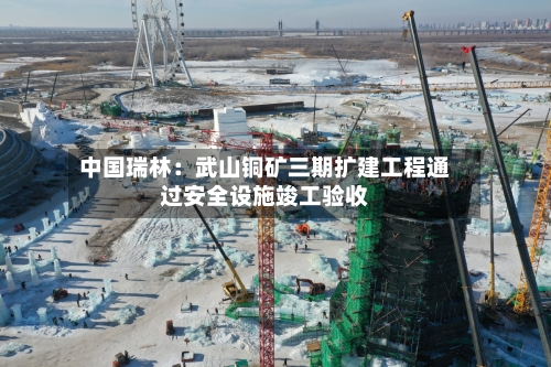 中国瑞林:武山铜矿三期扩建工程通过安全设施竣工验收-第2张图片
