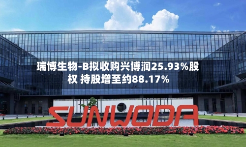 瑞博生物-B拟收购兴博润25.93%股权 持股增至约88.17%-第1张图片