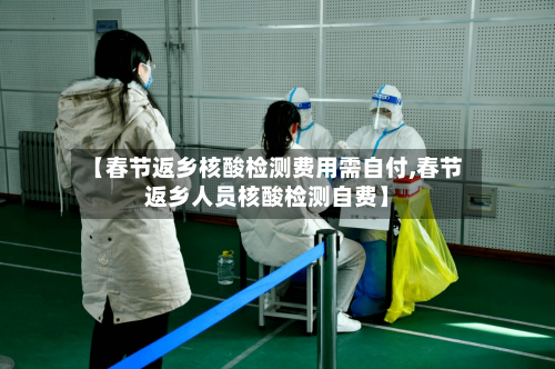 【春节返乡核酸检测费用需自付,春节返乡人员核酸检测自费】
