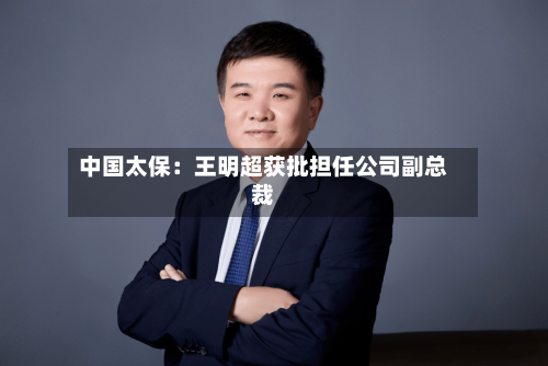 中国太保:王明超获批担任公司副总裁-第3张图片