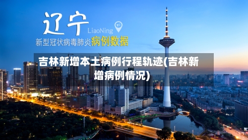 吉林新增本土病例行程轨迹(吉林新增病例情况)