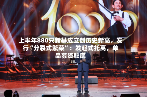 上半年880只新基成立创历史新高，发行“分裂式繁荣”：发起式托高，单品募资触底-第2张图片