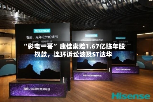 “彩电一哥” 康佳索赔1.67亿陈年股权款，连环诉讼波及ST达华-第2张图片