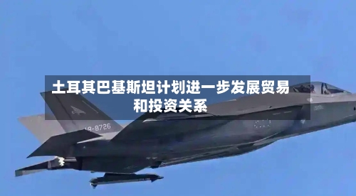 土耳其巴基斯坦计划进一步发展贸易和投资关系-第1张图片