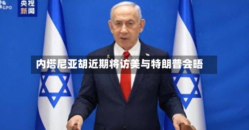 内塔尼亚胡近期将访美与特朗普会晤-第3张图片