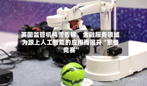 英国监管机构警告称，金融服务领域为跟上人工智能的应用而展开“军备竞赛”-第2张图片