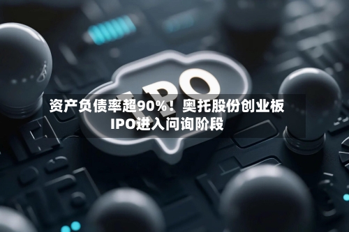 资产负债率超90%!奥托股份创业板IPO进入问询阶段-第2张图片