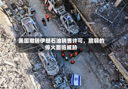 美国撤销伊朗石油销售许可，脆弱的停火面临威胁