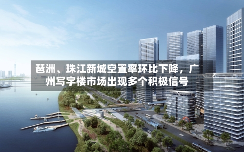 琶洲、珠江新城空置率环比下降，广州写字楼市场出现多个积极信号-第3张图片