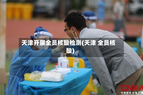 天津开展全员核酸检测(天津 全员核酸)