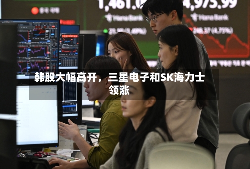 韩股大幅高开	，三星电子和SK海力士领涨-第3张图片