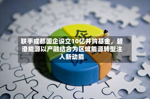 联手成都国企设立10亿并购基金，碧澄能源以产融结合为区域能源转型注入新动能-第2张图片