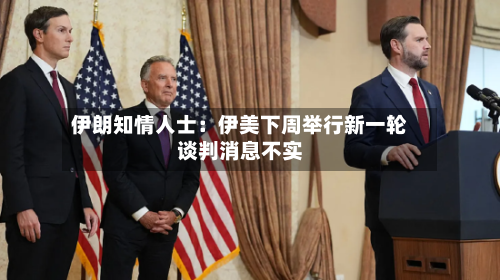 伊朗知情人士：伊美下周举行新一轮谈判消息不实