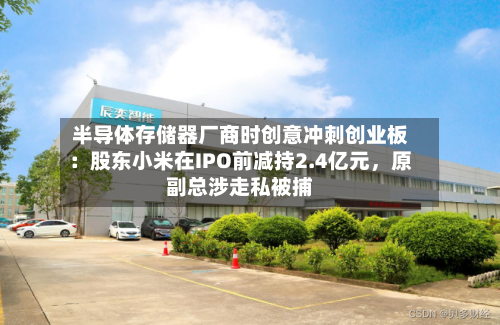 半导体存储器厂商时创意冲刺创业板：股东小米在IPO前减持2.4亿元，原副总涉走私被捕-第2张图片