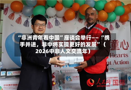 “非洲青年看中国	”座谈会举行—— “携手并进，非中将实现更好的发展”（2026中非人文交流年）-第2张图片