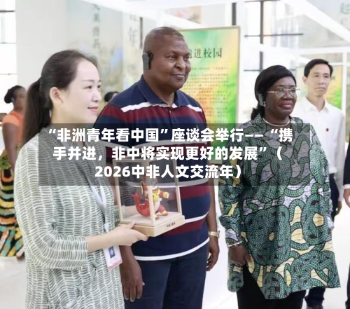 “非洲青年看中国	”座谈会举行—— “携手并进	，非中将实现更好的发展”（2026中非人文交流年）-第3张图片