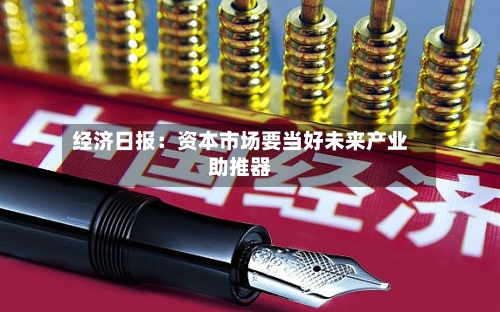 经济日报：资本市场要当好未来产业助推器