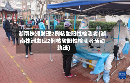 湖南株洲发现2例核酸阳性检测者(湖南株洲发现2例核酸阳性检测者活动轨迹)-第2张图片