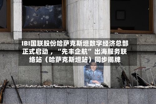 IBI国联股份哈萨克斯坦数字经济总部正式启动 	，“先丰企航” 出海服务联络站（哈萨克斯坦站）同步揭牌-第2张图片
