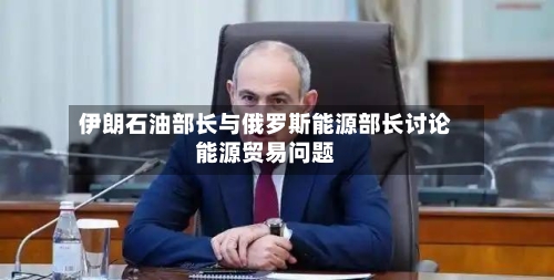 伊朗石油部长与俄罗斯能源部长讨论能源贸易问题-第2张图片