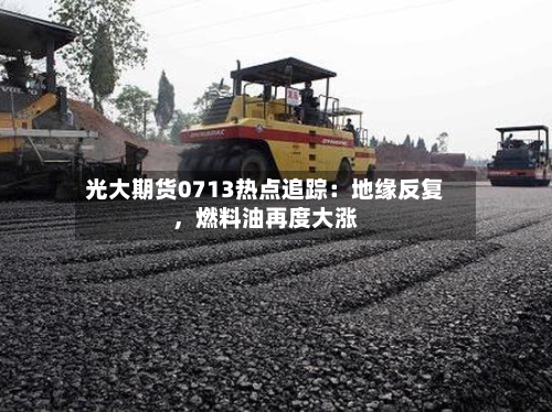 光大期货0713热点追踪：地缘反复	，燃料油再度大涨-第1张图片