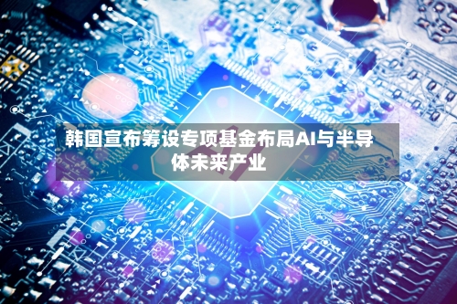 韩国宣布筹设专项基金布局AI与半导体未来产业